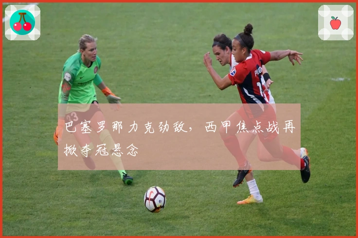 巴塞罗那力克劲敌，西甲焦点战再掀夺冠悬念