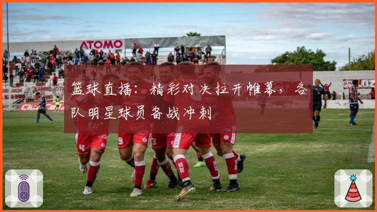 篮球直播：精彩对决拉开帷幕，各队明星球员备战冲刺