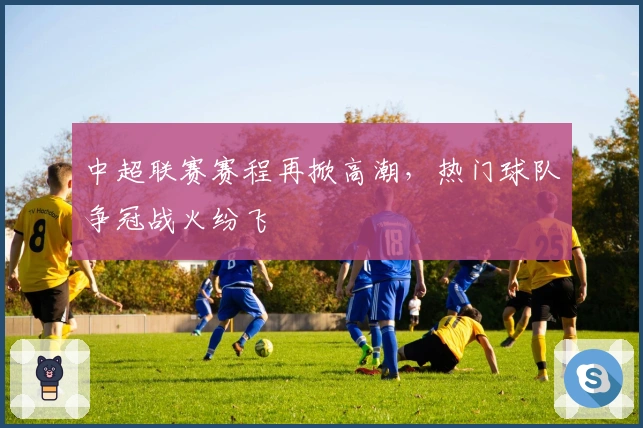 中超联赛赛程再掀高潮，热门球队争冠战火纷飞