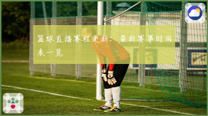 篮球直播赛程更新:最新赛事时间表一览