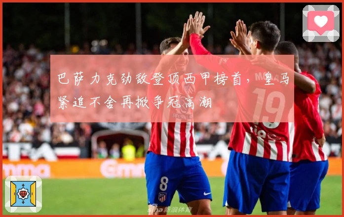 巴萨力克劲敌登顶西甲榜首，皇马紧追不舍再掀争冠高潮