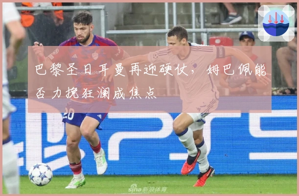 巴黎圣日耳曼再迎硬仗，姆巴佩能否力挽狂澜成焦点