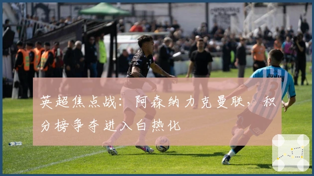 英超焦点战：阿森纳力克曼联，积分榜争夺进入白热化