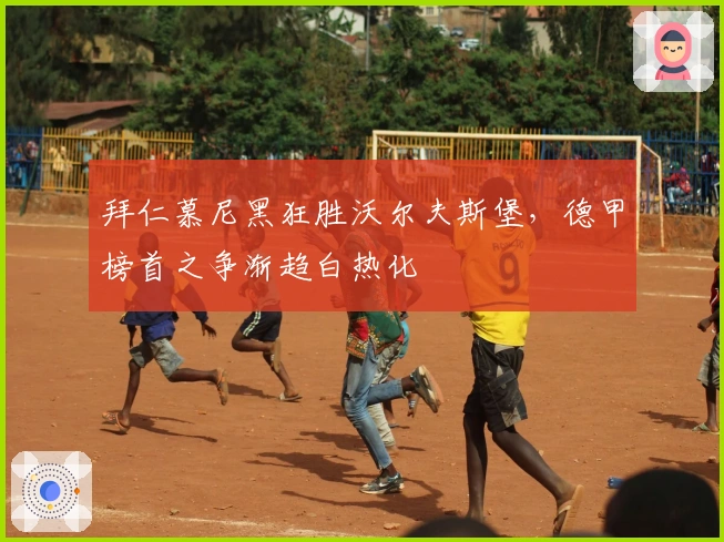 拜仁慕尼黑狂胜沃尔夫斯堡，德甲榜首之争渐趋白热化