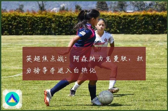 英超焦点战：阿森纳力克曼联，积分榜争夺进入白热化