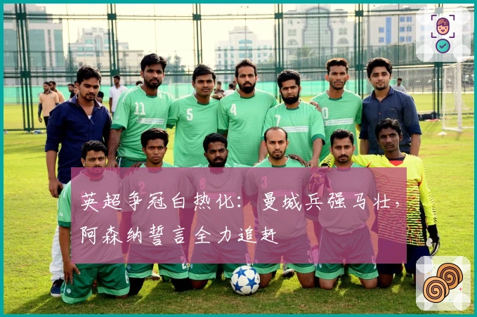 英超争冠白热化：曼城兵强马壮，阿森纳誓言全力追赶